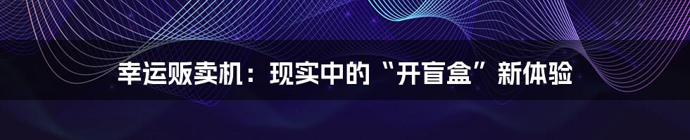 幸运贩卖机:现实中的“开盲盒”新体验