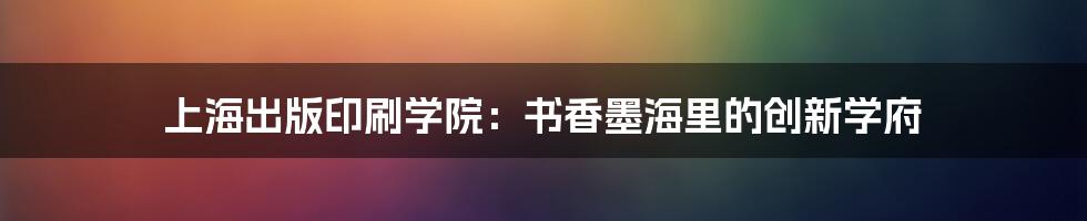 上海出版印刷学院:书香墨海里的创新学府