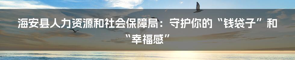 海安县人力资源和社会保障局:守护你的“钱袋子”和“幸福感”