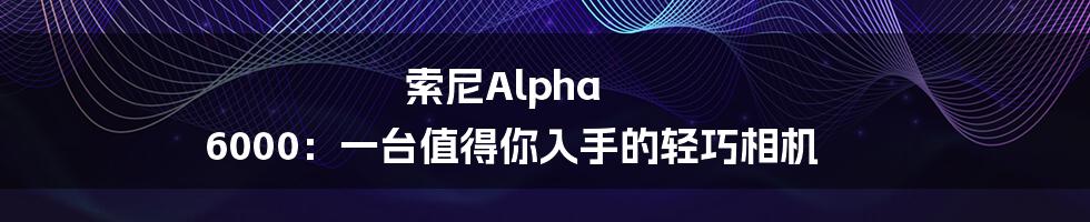 索尼Alpha 6000:一台值得你入手的轻巧相机