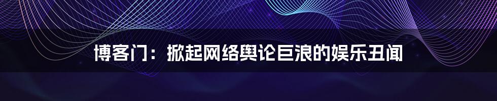 博客门:掀起网络舆论巨浪的娱乐丑闻