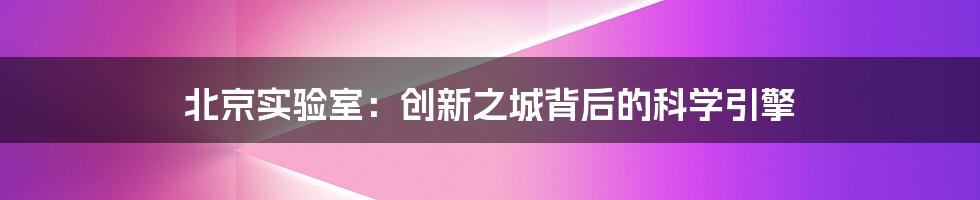北京实验室:创新之城背后的科学引擎