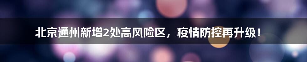 北京通州新增2处高风险区,疫情防控再升级!