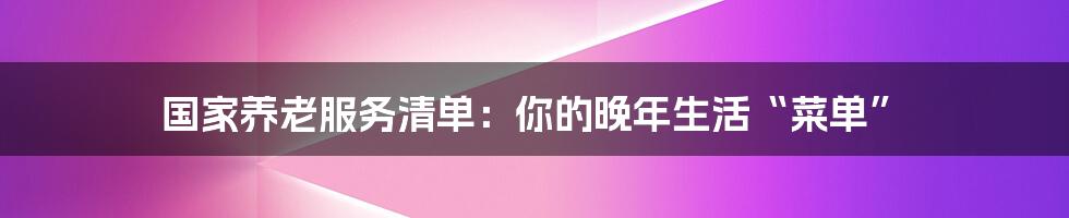 国家养老服务清单:你的晚年生活“菜单”