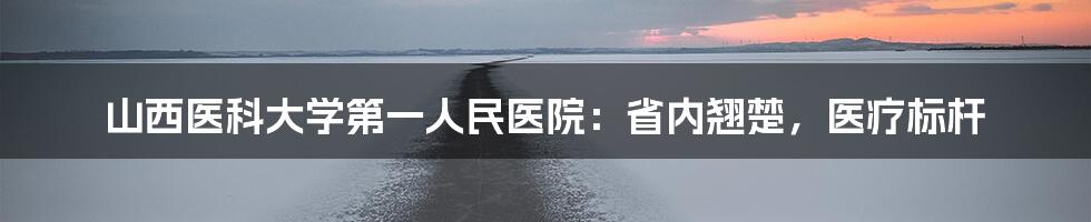 山西医科大学第一人民医院:省内翘楚,医疗标杆