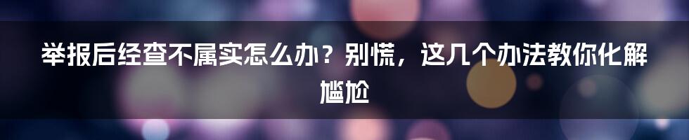 举报后经查不属实怎么办？别慌，这几个办法教你化解尴尬