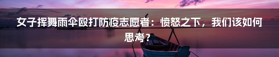 女子挥舞雨伞殴打防疫志愿者:愤怒之下,我们该如何思考?