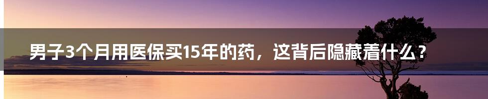 男子3个月用医保买15年的药，这背后隐藏着什么？