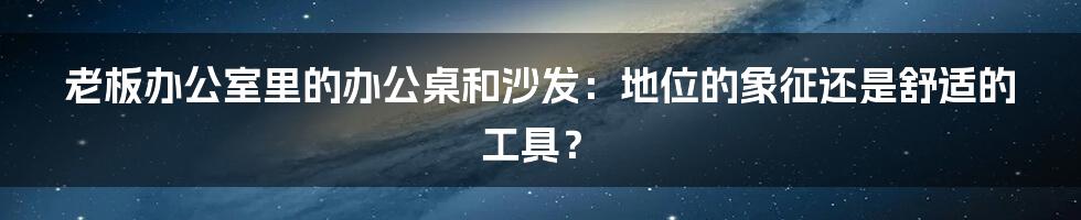 老板办公室里的办公桌和沙发:地位的象征还是舒适的工具?