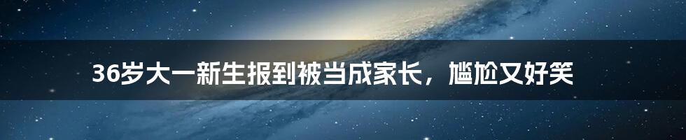 36岁大一新生报到被当成家长，尴尬又好笑