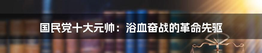 国民党十大元帅:浴血奋战的革命先驱
