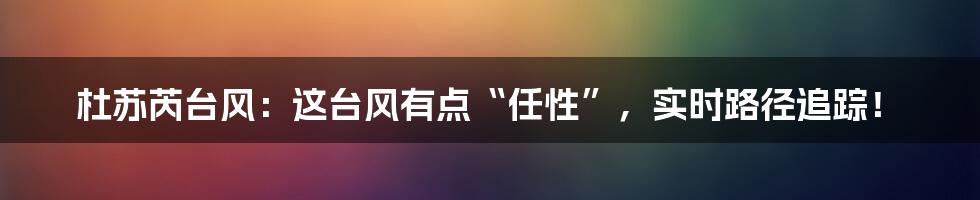 杜苏芮台风:这台风有点“任性”,实时路径追踪!