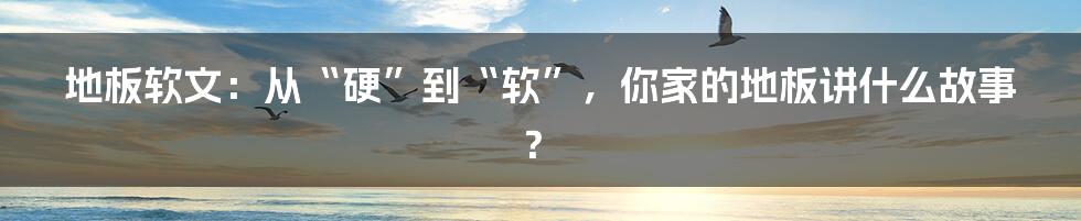 地板软文:从“硬”到“软”,你家的地板讲什么故事?