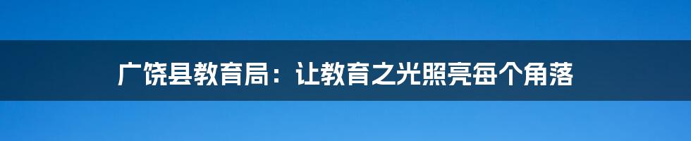 广饶县教育局:让教育之光照亮每个角落