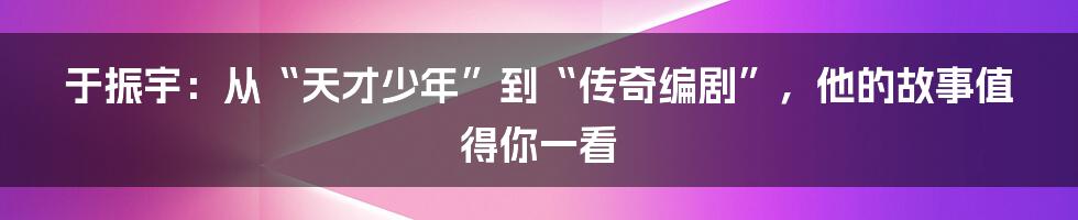 于振宇:从“天才少年”到“传奇编剧”,他的故事值得你一看