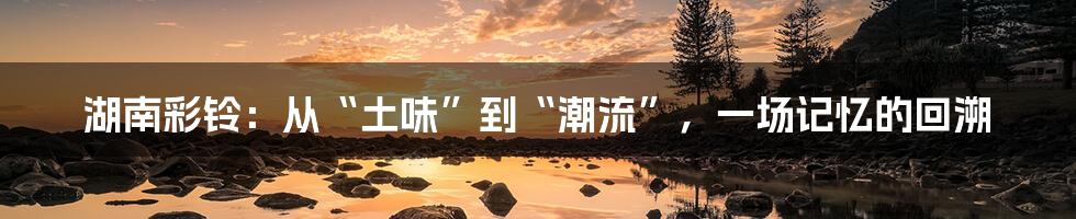 湖南彩铃：从“土味”到“潮流”，一场记忆的回溯