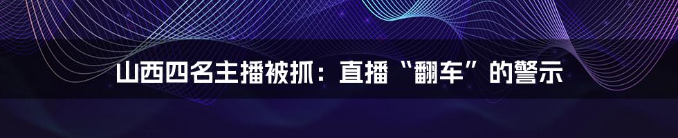 山西四名主播被抓：直播“翻车”的警示