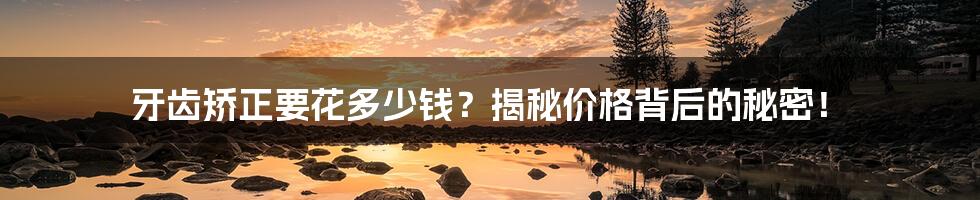 牙齿矫正要花多少钱？揭秘价格背后的秘密！