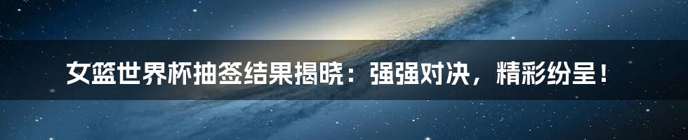 女篮世界杯抽签结果揭晓：强强对决，精彩纷呈！