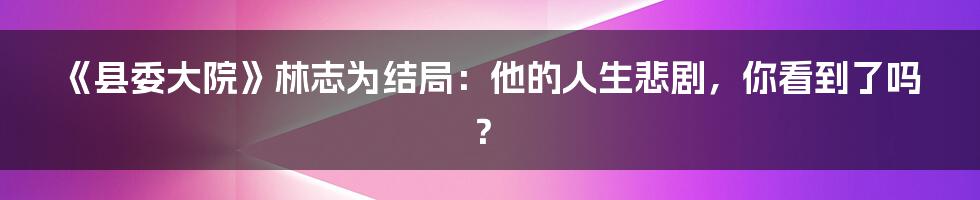《县委大院》林志为结局:他的人生悲剧,你看到了吗?