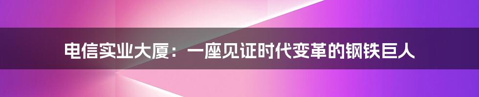 电信实业大厦:一座见证时代变革的钢铁巨人