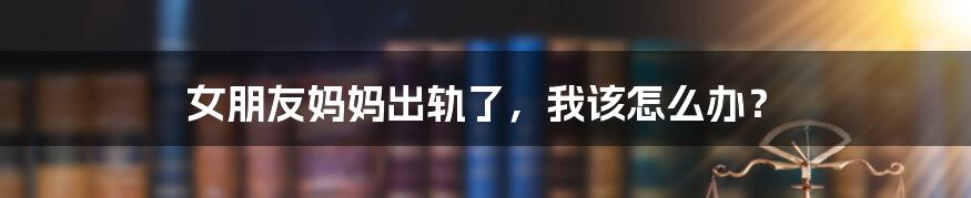 女朋友妈妈出轨了,我该怎么办?