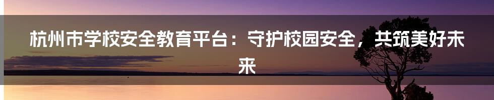 杭州市学校安全教育平台:守护校园安全,共筑美好未来