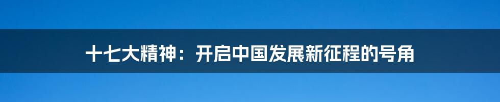 十七大精神:开启中国发展新征程的号角