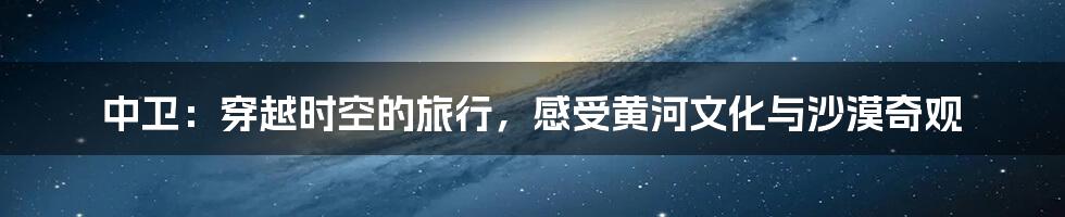 中卫:穿越时空的旅行,感受黄河文化与沙漠奇观