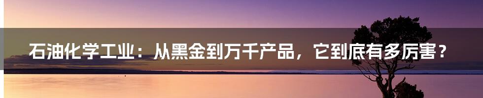 石油化学工业:从黑金到万千产品,它到底有多厉害?