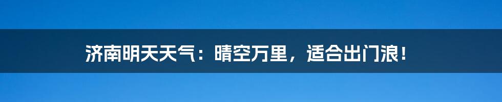 济南明天天气:晴空万里,适合出门浪!