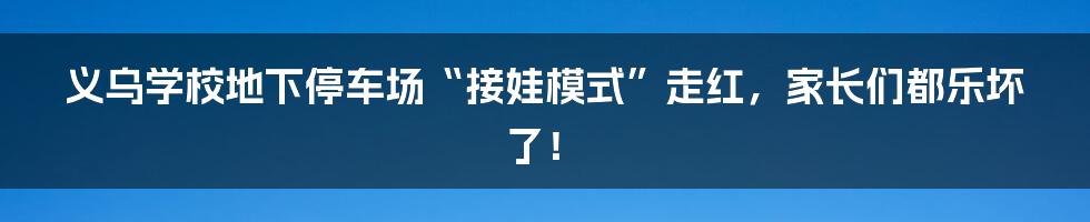 义乌学校地下停车场“接娃模式”走红，家长们都乐坏了！