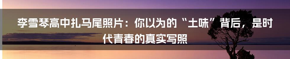 李雪琴高中扎马尾照片:你以为的“土味”背后,是时代青春的真实写照