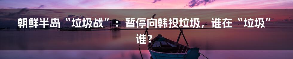 朝鲜半岛“垃圾战”:暂停向韩投垃圾,谁在“垃圾”谁?