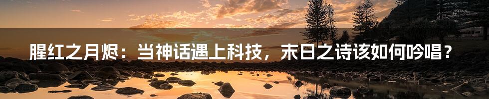 腥红之月烬：当神话遇上科技，末日之诗该如何吟唱？
