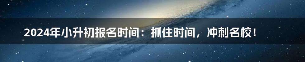 2024年小升初报名时间：抓住时间，冲刺名校！