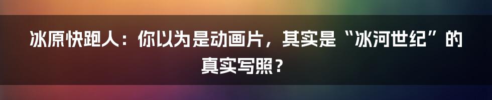 冰原快跑人:你以为是动画片,其实是“冰河世纪”的真实写照?