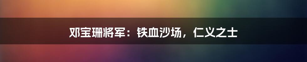 邓宝珊将军:铁血沙场,仁义之士