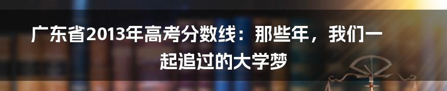 广东省2013年高考分数线:那些年,我们一起追过的大学梦
