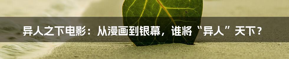 异人之下电影:从漫画到银幕,谁将“异人”天下?