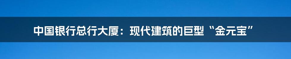 中国银行总行大厦:现代建筑的巨型“金元宝”