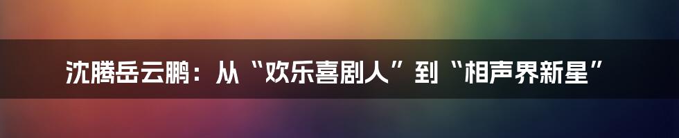 沈腾岳云鹏:从“欢乐喜剧人”到“相声界新星”