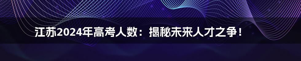 江苏2024年高考人数:揭秘未来人才之争!