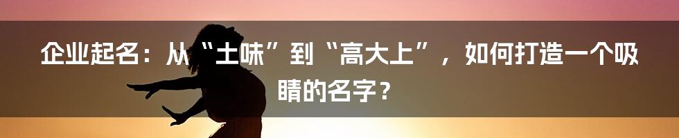 企业起名:从“土味”到“高大上”,如何打造一个吸睛的名字?