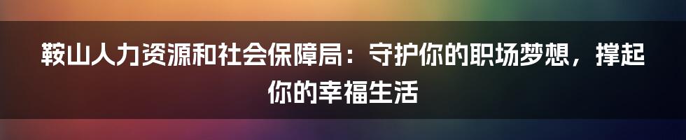 鞍山人力资源和社会保障局：守护你的职场梦想，撑起你的幸福生活
