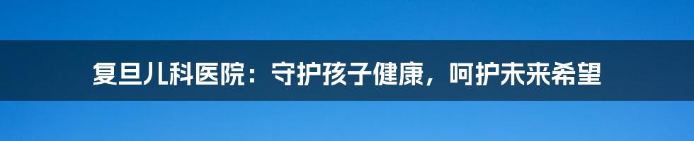 复旦儿科医院:守护孩子健康,呵护未来希望