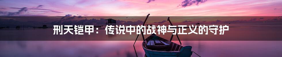 刑天铠甲：传说中的战神与正义的守护
