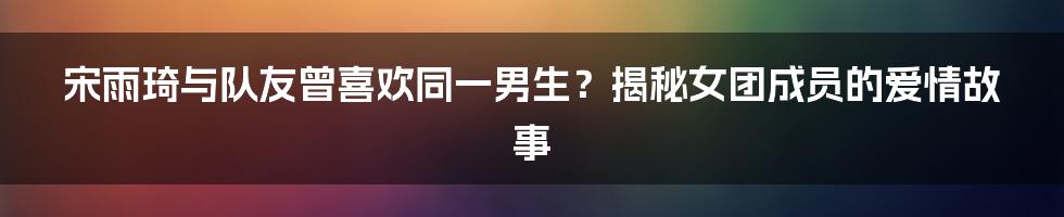 宋雨琦与队友曾喜欢同一男生?揭秘女团成员的爱情故事
