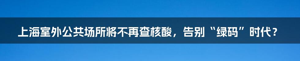 上海室外公共场所将不再查核酸,告别“绿码”时代?