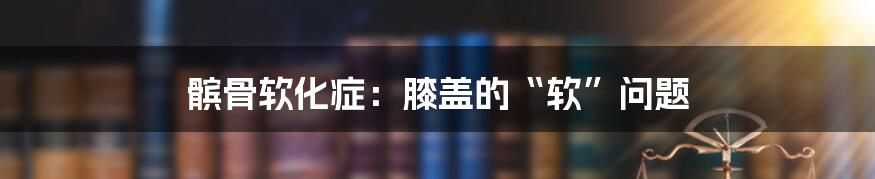 髌骨软化症:膝盖的“软”问题